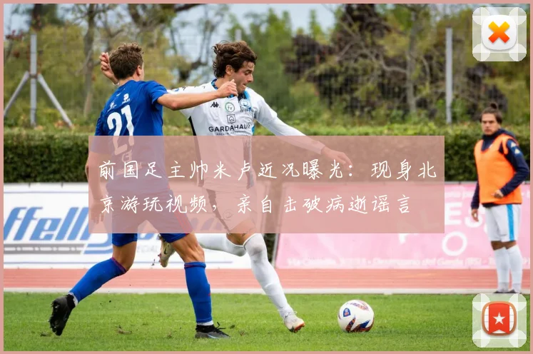 前国足主帅米卢近况曝光：现身北京游玩视频，亲自击破病逝谣言