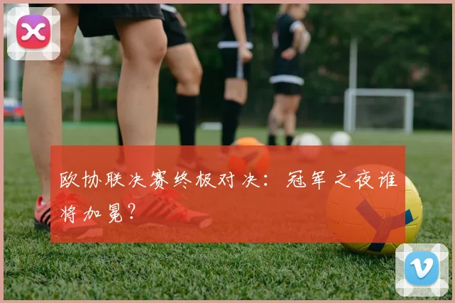 欧协联决赛终极对决：冠军之夜谁将加冕？