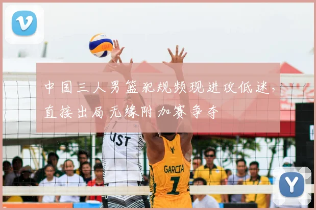 中国三人男篮犯规频现进攻低迷，直接出局无缘附加赛争夺
