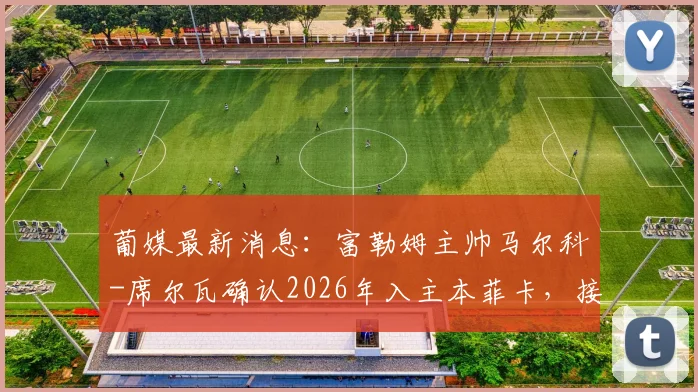 葡媒最新消息：富勒姆主帅马尔科-席尔瓦确认2026年入主本菲卡，接班穆里尼奥细节解读