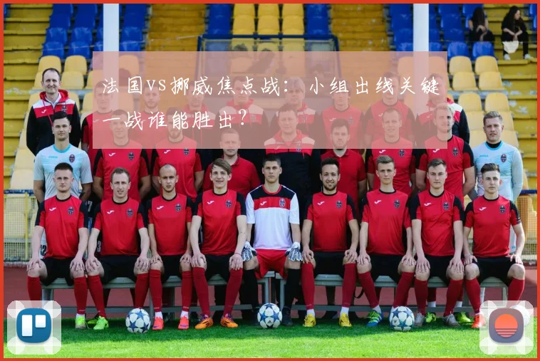 法国vs挪威焦点战:小组出线关键一战谁能胜出?