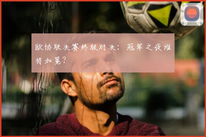 欧协联决赛终极对决：冠军之夜谁将加冕？
