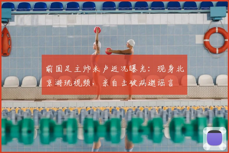 前国足主帅米卢近况曝光：现身北京游玩视频，亲自击破病逝谣言