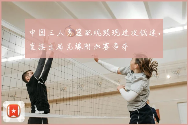 中国三人男篮犯规频现进攻低迷，直接出局无缘附加赛争夺
