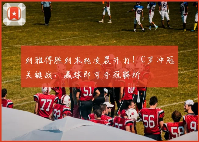 利雅得胜利末轮凌晨开打！C罗冲冠关键战，赢球即可夺冠解析
