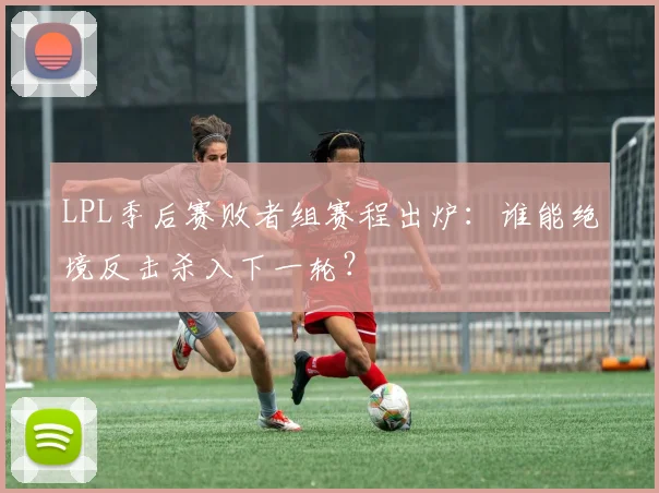 LPL季后赛败者组赛程出炉：谁能绝境反击杀入下一轮？