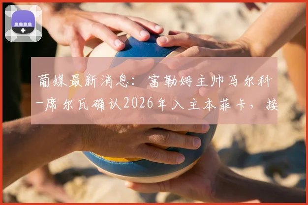 葡媒最新消息：富勒姆主帅马尔科-席尔瓦确认2026年入主本菲卡，接班穆里尼奥细节解读
