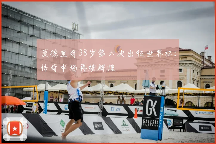 莫德里奇38岁第六次出征世界杯：传奇中场再续辉煌
