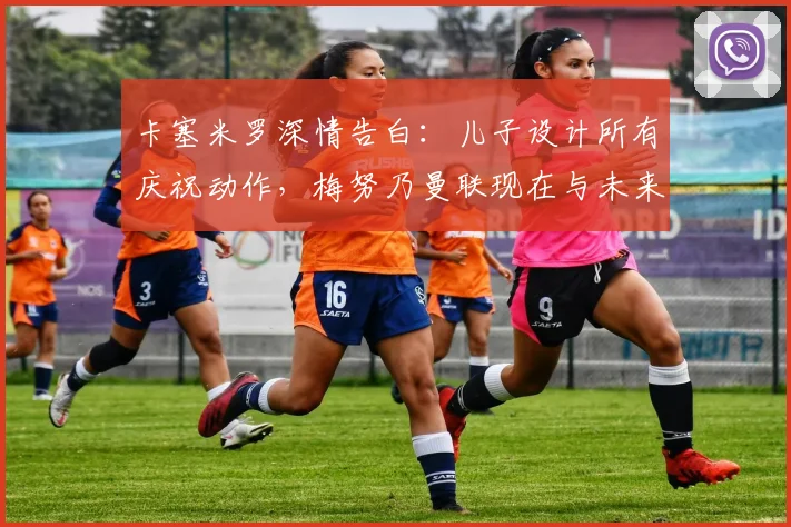 卡塞米罗深情告白:儿子设计所有庆祝动作,梅努乃曼联现在与未来基石