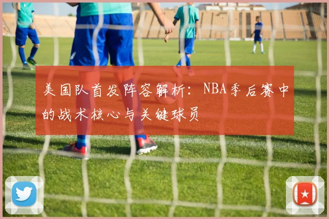 美国队首发阵容解析:NBA季后赛中的战术核心与关键球员
