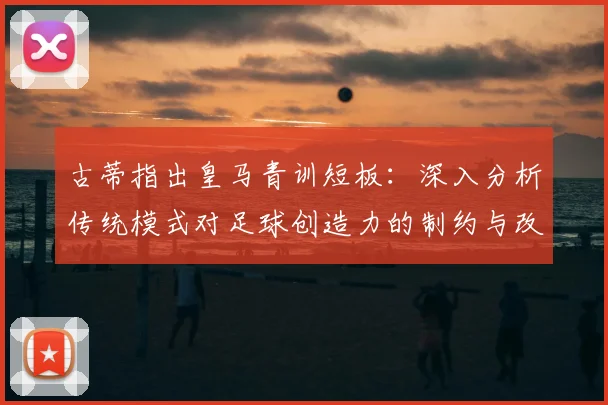 古蒂指出皇马青训短板:深入分析传统模式对足球创造力的制约与改进路径
