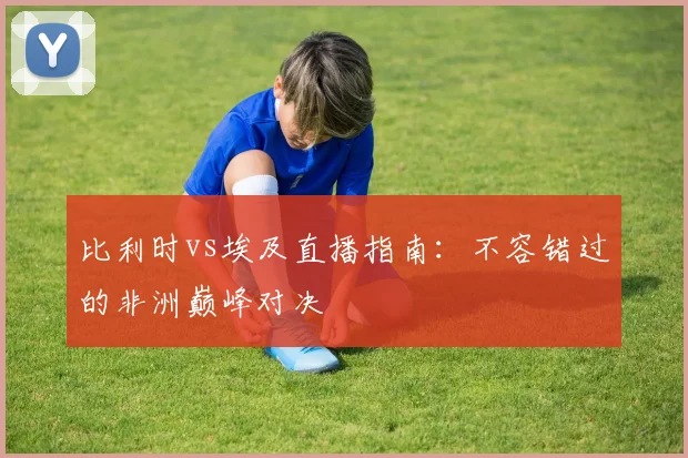 比利时vs埃及直播指南:不容错过的非洲巅峰对决