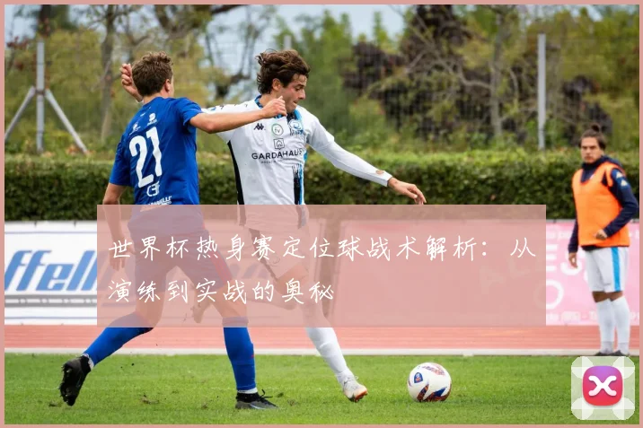 世界杯热身赛定位球战术解析：从演练到实战的奥秘