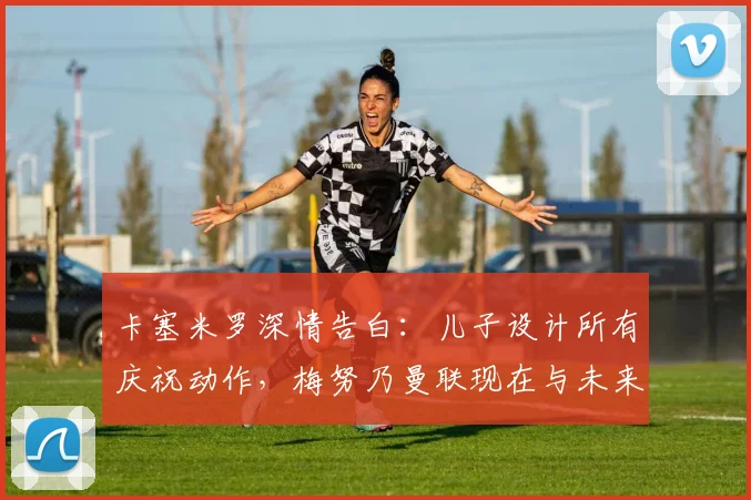 卡塞米罗深情告白：儿子设计所有庆祝动作，梅努乃曼联现在与未来基石