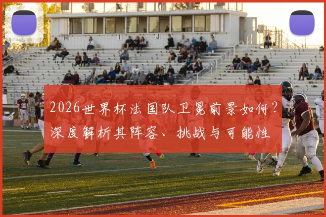 2026世界杯法国队卫冕前景如何?深度解析其阵容、挑战与可能性