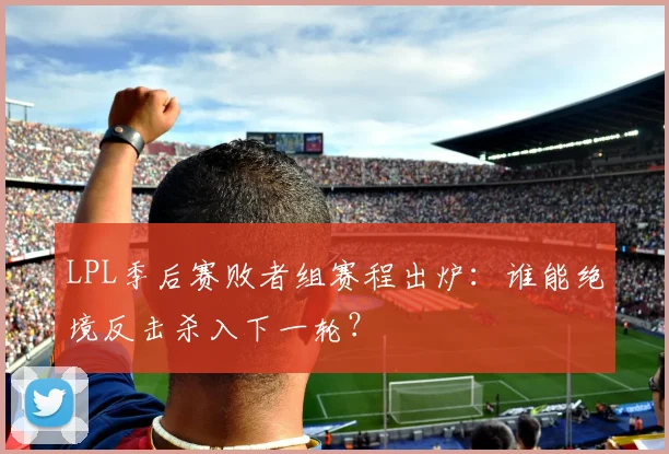 LPL季后赛败者组赛程出炉：谁能绝境反击杀入下一轮？
